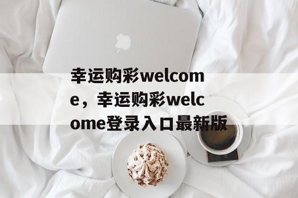 幸运购彩welcome，幸运购彩welcome登录入口最新版